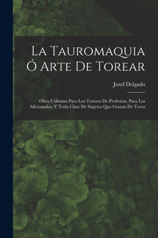La Tauromaquia O Arte De Torear : Obra Utilisima Para Los Toreros De Profesion, Para Los Aficionados, Y Toda Clase De Sugetos Que Gustan De Toros by Josef Delgado - Paperback
