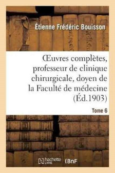 Oeuvres Completes, Professeur de Clinique Chirurgicale, Doyen de la Faculte de Medecine Tome 6 : de Montpellier, Associe National de l'Academie de Medecine by Etienne Frederic Bouisson - Paperback