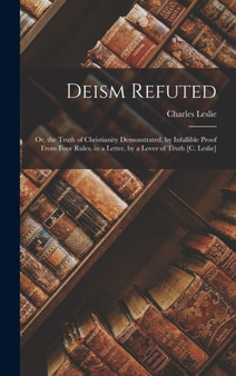 Deism Refuted : Or, the Truth of Christianity Demonstrated, by Infallible Proof From Four Rules. in a Letter, by a Lover of Truth [C. Leslie] by Charles Leslie - Hardback