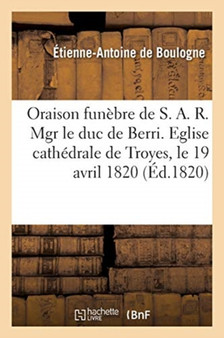 Oraison Funebre de S. A. R. Mgr Le Duc de Berri. Eglise Cathedrale de Troyes, Le 19 Avril 1820 by de Boulogne-E-A - Paperback