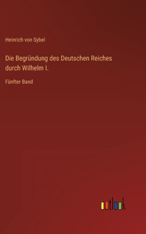 Die Begrundung des Deutschen Reiches durch Wilhelm I. : Funfter Band by Heinrich Von Sybel - Hardback