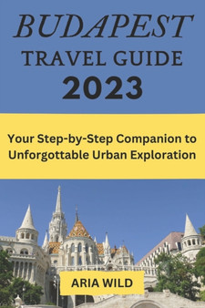 Budapest Travel Guide 2023 : Your Step-by-Step Companion to Unforgettable Urban Exploration by Aria Wild - Paperback