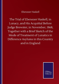 The Trial of Ebenezer Haskell, in Lunacy, and His Acquittal Before Judge Brewster, in November, 1868, Together with a Brief Sketch of the Mode of Treatment of Lunatics in Difference Asylums in this Co by Ebenezer Haskell - Paperback