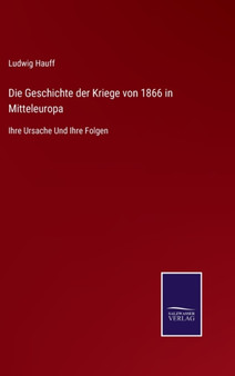 Die Geschichte der Kriege von 1866 in Mitteleuropa : Ihre Ursache Und Ihre Folgen by Ludwig Hauff - Hardback
