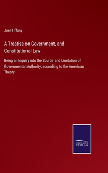 A Treatise on Government, and Constitutional Law : Being an Inquiry into the Source and Limitation of Governmental Authority, according to the American Theory by Joel Tiffany - Hardback