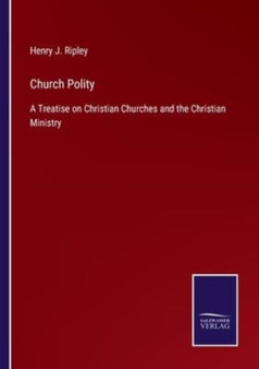 Church Polity : A Treatise on Christian Churches and the Christian Ministry by Henry J Ripley - Paperback