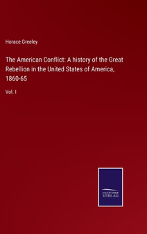 The American Conflict : A history of the Great Rebellion in the United States of America, 1860-65: Vol. I by Horace Greeley - Hardback