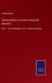 Artemus Ward, his Travels, Among the Mormons : Part 1 - On the Rampage. Part 2 - Perlite Litteratoor. by Artemus Ward - Hardback