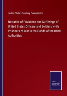 Narrative of Privations and Sufferings of United States Officers and Soldiers while Prisoners of War in the Hands of the Rebel Authorities by United States Sanitary Commission - Paperback