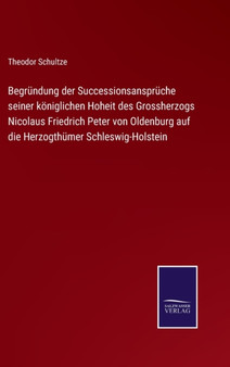 Begrundung der Successionsanspruche seiner koeniglichen Hoheit des Grossherzogs Nicolaus Friedrich Peter von Oldenburg auf die Herzogthumer Schleswig-Holstein by Theodor Schultze - Hardback