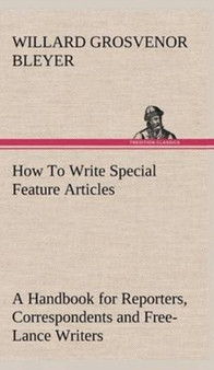 How to Write Special Feature Articles a Handbook for Reporters, Correspondents and Free-Lance Writers Who Desire to Contribute to Popular Magazines and Magazine Sections of Newspapers by Willard Grosvenor Bleyer - Hardback