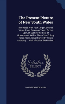 The Present Picture of New South Wales : Illustrated With Four Large Coloured Views, From Drawings Taken On the Spot, of Sydney, the Seat of Government. With a Plan of the Colony Taken From Actual Sur by David Dickinson Mann - Hardback