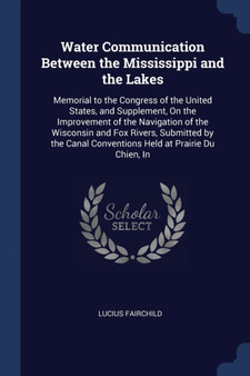 Water Communication Between the Mississippi and the Lakes : Memorial to the Congress of the United States, and Supplement, On the Improvement of the Navigation of the Wisconsin and Fox Rivers, Submitt by Lucius Fairchild - Paperback