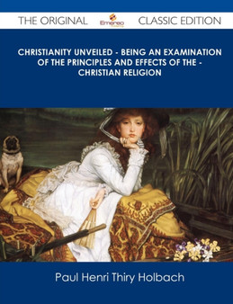 Christianity Unveiled - Being an Examination of the Principles and Effects of the - Christian Religion - The Original Classic Edition by Paul Henri Thiry Baron D Holbach - Paperback