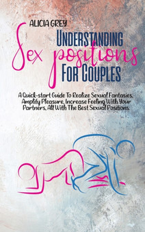 Understanding Sex Positions for Couples : A Quick-Start Guide To Realize Sexual Fantasies, Amplify Pleasure, Increase Feeling With Your Partners, All With The Best Sexual Positions by Alicia Grey - Hardback