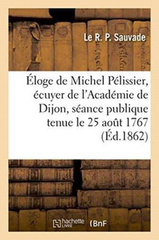 Eloge de Michel Pelissier, Ecuyer de l'Academie de Dijon Dans La Seance Publique de l'Academie by Le R P Sauvade - Paperback