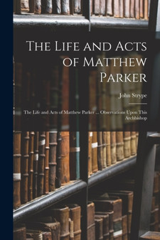 The Life and Acts of Matthew Parker : The Life and Acts of Matthew Parker ... Observations Upon This Archbishop by John Strype - Paperback