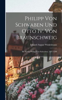 Philipp Von Schwaben Und Otto Iv. Von Braunschweig : Bd. Konig Philipp Von Schwaben, 1197-1208 by Eduard August Winkelmann - Hardback