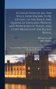 A Collection of All the Wills, Now Known to Be Extant, of the Kings and Queens of England, Princes and Princesses of Wales, and Every Branch of the Blood Royal : From the Reign of William the Conquero by John Nichols - Hardback