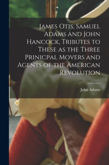 James Otis, Samuel Adams and John Hancock, Tributes to These as the Three Prinicpal Movers and Agents of the American Revolution by John Adams - Paperback