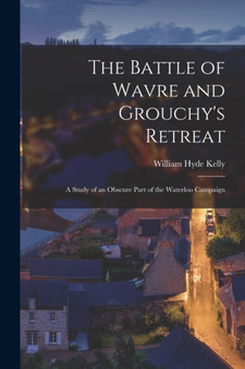 The Battle of Wavre and Grouchy's Retreat : A Study of an Obscure Part of the Waterloo Campaign by William Hyde Kelly - Paperback