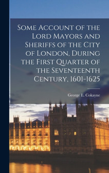 Some Account of the Lord Mayors and Sheriffs of the City of London, During the First Quarter of the Seventeenth Century, 1601-1625 by George E 1 Cokayne - Hardback