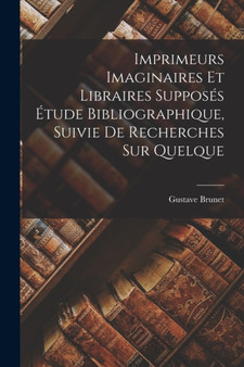 Imprimeurs Imaginaires et Libraires Supposes Etude Bibliographique, Suivie de Recherches sur Quelque by Gustave Brunet - Paperback