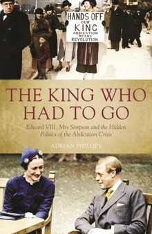 King Who Had to Go : Edward VIII, Mrs Simpson and the Hidden Politics of the Abdication Crisis by Adrian Phillips - Hardback