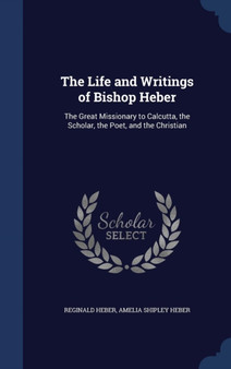 The Life and Writings of Bishop Heber : The Great Missionary to Calcutta, the Scholar, the Poet, and the Christian by Reginald Heber - Hardback