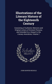 Illustrations of the Literary History of the Eighteenth Century : Consisting of Authentic Memoirs and Original Letters of Eminent Persons; And Intended as a Sequel to the Literary Anecdotes, Volume 1 by John Bowyer Nichols - Hardback