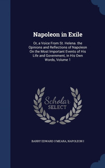 Napoleon in Exile : Or, a Voice From St. Helena. the Opinions and Reflections of Napoleon On the Most Important Events of His Life and Government, in His Own Words, Volume 1 by Barry Edward O'Meara - Hardback