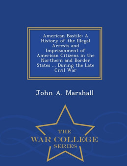 American Bastile : A History of the Illegal Arrests and Imprisonment of American Citizens in the Northern and Border States ... During the Late Civil War - War College Series by Dr John A Marshall - Paperback