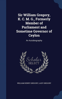 Sir William Gregory, K. C. M. G., Formerly Member of Parliament and Sometime Governor of Ceylon : An Autobiography by William Henry Sir Gregory - Hardback