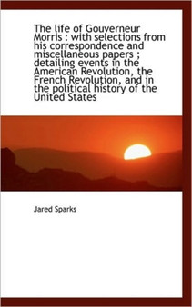 The Life of Gouverneur Morris : With Selections from His Correspondence and Miscellaneous Papers; D by Jared Sparks - Paperback