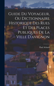 Guide Du Voyageur, Ou Dictionnaire Historique Des Rues Et Des Places Publiques De La Ville D'avignon by Paul Achard - Hardback