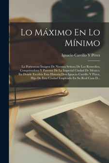 Lo Maximo En Lo Minimo : La Portentosa Imagen De Nuestra Senora De Los Remedios, Conquistadora Y Patrona De La Imperial Ciudad De Mexico, En Donde Escribia Esta Historia Don Ignacio Carrillo Y Perez, by Ignacio Carrillo Y Perez - Paperback