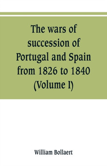 The wars of succession of Portugal and Spain, from 1826 to 1840 : with resume of the political history of Portugal and Spain to the present time (Volume I) by William Bollaert - Paperback