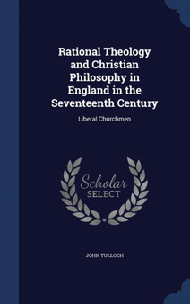 Rational Theology and Christian Philosophy in England in the Seventeenth Century : Liberal Churchmen by Emeritus Professor John Tulloch - Hardback