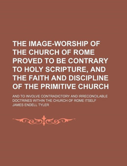 The Image-Worship of the Church of Rome Proved to Be Contrary to Holy Scripture, and the Faith and Discipline of the Primitive Church; And to Involve Contradictory and Irreconcilable Doctrines Within by James Endell Tyler - Paperback