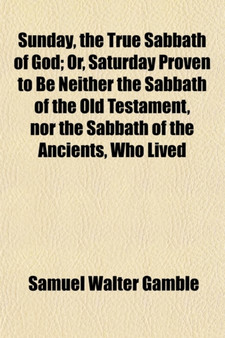 Sunday, the True Sabbath of God; Or, Saturday Proven to Be Neither the Sabbath of the Old Testament, Nor the Sabbath of the Ancients, Who Lived by Samuel Walter Gamble - Paperback