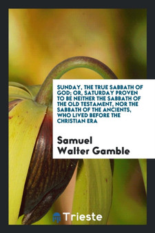 Sunday, the True Sabbath of God; Or, Saturday Proven to Be Neither the Sabbath of the Old Testament, Nor the Sabbath of the Ancients, Who Lived Before the Christian Era by Samuel Walter Gamble - Paperback
