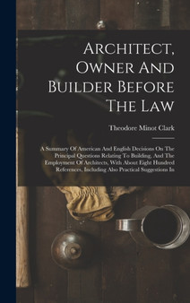 Architect, Owner And Builder Before The Law : A Summary Of American And English Decisions On The Principal Questions Relating To Building, And The Employment Of Architects, With About Eight Hundred Re by Theodore Minot Clark - Hardback