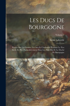 Les Ducs De Bourgogne : Etudes Sur Les Lettres, Les Arts Et L'industrie Pendant Le Xve Siecle Et Plus Particulierement Dans Les Pays-Bas Et Le Duche De Bourgogne; Volume 1 by Laborde Leon Laborde - Paperback