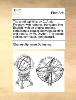 The Art of Painting : By C. A. Du Fresnoy: With Remarks: Translated Into English, with an Original Preface, Containing a Parallel Between Painting and Poetry: By Mr. Dryden. the Second Edition, Correc by Charles Alphonse Du Fresnoy - Paperback