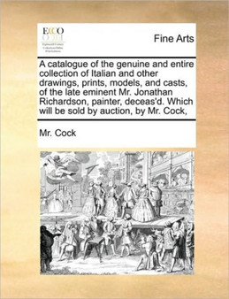 A Catalogue of the Genuine and Entire Collection of Italian and Other Drawings, Prints, Models, and Casts, of the Late Eminent Mr. Jonathan Richardson, Painter, Deceas'd. Which Will Be Sold by Auction by MR Cock - Paperback