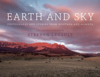 Earth and Sky : Photographs and Stories from Montana and Alberta by Stephen Legault - Hardback