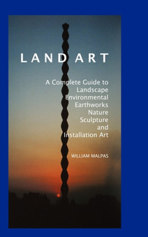 Land Art : A Complete Guide to Landscape, Environmental, Earthworks, Nature, Sculpture and Installation Art by William Malpas - Hardback