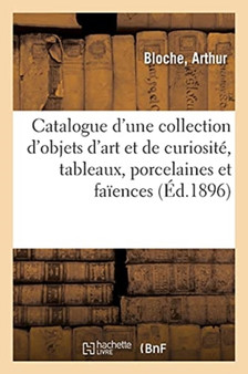 Catalogue d'Une Collection d'Objets d'Art Et de Curiosite, Tableaux, Porcelaines Et Faiences : Bronzes, Fers, Cuivres, Etains, Armes, Meubles Anciens Et de Style, Tapisseries by Arthur Bloche - Paperback