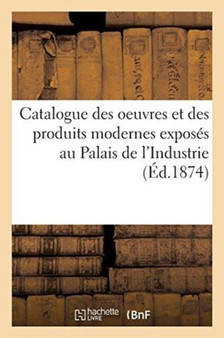 Catalogue Des Oeuvres Et Des Produits Modernes Exposes Au Palais de l'Industrie : Par l'Union Centrale Des Beaux-Arts Appliques A l'Industrie, Quatrieme Exposition, 1874 by Sans Auteur - Paperback
