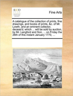 A catalogue of the collection of prints, fine drawings, and books of prints, &c. of Mr. Lowth, and an eminent collector, deceas'd; which ... will be sold by auction, by Mr. Langford and Son, ... on Fr by Multiple Contributors - Paperback